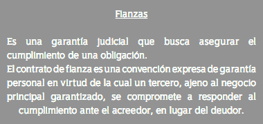 Fianzas Es una garantía judicial que busca asegurar el cumplimiento de una obligación. El contrato de fianza es una convención expresa de garantía personal en virtud de la cual un tercero, ajeno al negocio principal garantizado, se compromete a responder al cumplimiento ante el acreedor, en lugar del deudor.