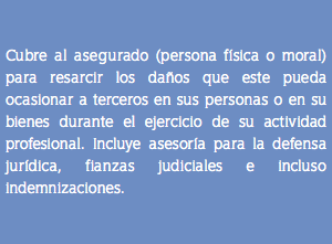 &nbsp;Cubre al asegurado (persona física o moral) para resarcir los daños que este pueda ocasionar a terceros en sus personas o en su bienes durante el ejercicio de su actividad profesional. Incluye asesoría para la defensa jurídica, fianzas judiciales e incluso indemnizaciones.
