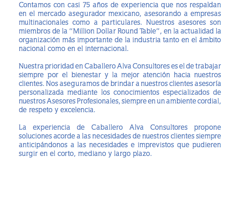 Contamos con casi 75 años de experiencia que nos respaldan en el mercado asegurador mexicano, asesorando a empresas multinacionales como a particulares. Nuestros asesores son miembros de la “Million Dollar Round Table”, en la actualidad la organización más importante de la industria tanto en el ámbito nacional como en el internacional. Nuestra prioridad en Caballero Alva Consultores es el de trabajar siempre por el bienestar y la mejor atención hacia nuestros clientes. Nos aseguramos de brindar a nuestros clientes asesoría personalizada mediante los conocimientos especializados de nuestros Asesores Profesionales, siempre en un ambiente cordial, de respeto y excelencia. La experiencia de Caballero Alva Consultores propone soluciones acorde a las necesidades de nuestros clientes siempre anticipándonos a las necesidades e imprevistos que pudieren surgir en el corto, mediano y largo plazo.
