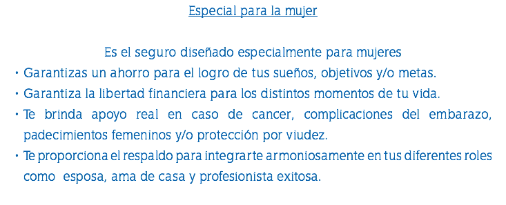 Especial para la mujer Es el seguro diseñado especialmente para mujeres Garantizas un ahorro para el logro de tus sueños, objetivos y/o metas. Garantiza la libertad financiera para los distintos momentos de tu vida. Te brinda apoyo real en caso de cancer, complicaciones del embarazo, padecimientos femeninos y/o protección por viudez. Te proporciona el respaldo para integrarte armoniosamente en tus diferentes roles como esposa, ama de casa y profesionista exitosa. 