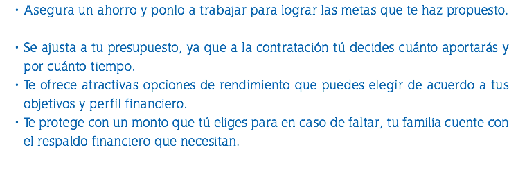 Asegura un ahorro y ponlo a trabajar para lograr las metas que te haz propuesto. Se ajusta a tu presupuesto, ya que a la contratación tú decides cuánto aportarás y por cuánto tiempo. Te ofrece atractivas opciones de rendimiento que puedes elegir de acuerdo a tus objetivos y perfil financiero. Te protege con un monto que tú eliges para en caso de faltar, tu familia cuente con el respaldo financiero que necesitan. 