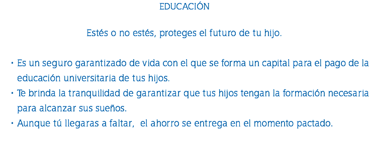 EDUCACIÓN Estés o no estés, proteges el futuro de tu hijo. Es un seguro garantizado de vida con el que se forma un capital para el pago de la educación universitaria de tus hijos. Te brinda la tranquilidad de garantizar que tus hijos tengan la formación necesaria para alcanzar sus sueños. Aunque tú llegaras a faltar, el ahorro se entrega en el momento pactado. 