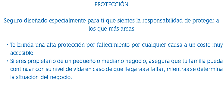 PROTECCIÓN Seguro diseñado especialmente para ti que sientes la responsabilidad de proteger a los que más amas Te brinda una alta protección por fallecimiento por cualquier causa a un costo muy accesible. Si eres propietario de un pequeño o mediano negocio, asegura que tu familia pueda continuar con su nivel de vida en caso de que llegaras a faltar, mientras se determina la situación del negocio. 