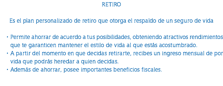 RETIRO Es el plan personalizado de retiro que otorga el respaldo de un seguro de vida Permite ahorrar de acuerdo a tus posibilidades, obteniendo atractivos rendimientos que te garanticen mantener el estilo de vida al que estás acostumbrado. A partir del momento en que decidas retirarte, recibes un ingreso mensual de por vida que podrás heredar a quien decidas. Además de ahorrar, posee importantes beneficios fiscales. 