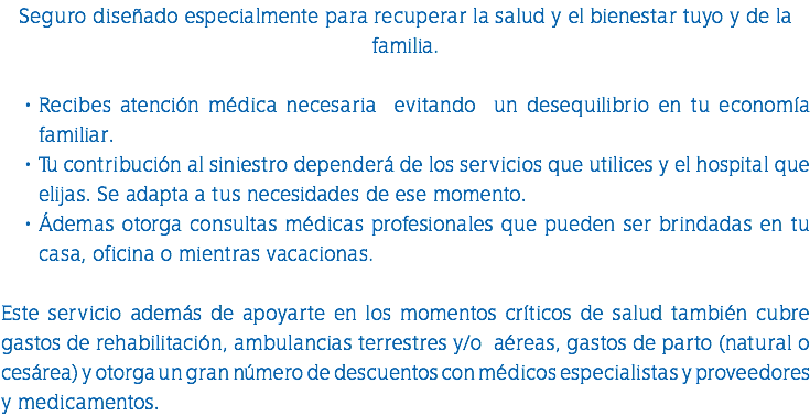 Seguro diseñado especialmente para recuperar la salud y el bienestar tuyo y de la familia. Recibes atención médica necesaria evitando un desequilibrio en tu economía familiar. Tu contribución al siniestro dependerá de los servicios que utilices y el hospital que elijas. Se adapta a tus necesidades de ese momento. Ádemas otorga consultas médicas profesionales que pueden ser brindadas en tu casa, oficina o mientras vacacionas. Este servicio además de apoyarte en los momentos críticos de salud también cubre gastos de rehabilitación, ambulancias terrestres y/o aéreas, gastos de parto (natural o cesárea) y otorga un gran número de descuentos con médicos especialistas y proveedores y medicamentos.