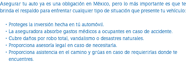 Asegurar tu auto ya es una obligación en México, pero lo más importante es que te brinda el respaldo para enfrentar cualquier tipo de situación que presente tu vehículo: Proteges la inversión hecha en tú automóvil. La aseguradora absorbe gastos médicos a ocupantes en caso de accidente. Cubre daños por robo total, vandalismo o desastres naturales. Proporciona asesoría legal en caso de necesitarla. Proporciona asistencia en el camino y grúas en caso de requierirlas donde te encuentres. 
