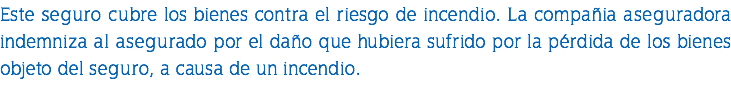 Este seguro cubre los bienes contra el riesgo de incendio. La compañia aseguradora indemniza al asegurado por el daño que hubiera sufrido por la pérdida de los bienes objeto del seguro, a causa de un incendio. 