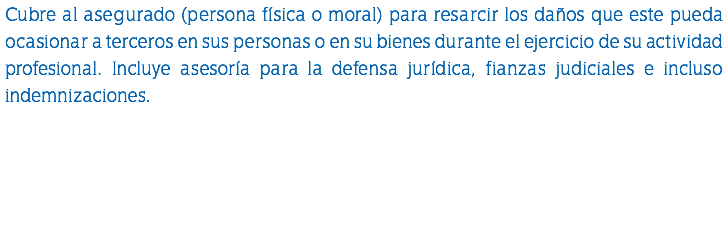 Cubre al asegurado (persona física o moral) para resarcir los daños que este pueda ocasionar a terceros en sus personas o en su bienes durante el ejercicio de su actividad profesional. Incluye asesoría para la defensa jurídica, fianzas judiciales e incluso indemnizaciones.