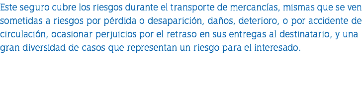 Este seguro cubre los riesgos durante el transporte de mercancías, mismas que se ven sometidas a riesgos por pérdida o desaparición, daños, deterioro, o por accidente de circulación, ocasionar perjuicios por el retraso en sus entregas al destinatario, y una gran diversidad de casos que representan un riesgo para el interesado. 