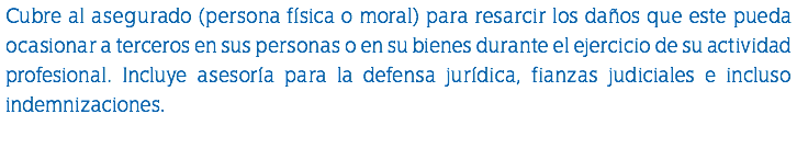 Cubre al asegurado (persona física o moral) para resarcir los daños que este pueda ocasionar a terceros en sus personas o en su bienes durante el ejercicio de su actividad profesional. Incluye asesoría para la defensa jurídica, fianzas judiciales e incluso indemnizaciones. 