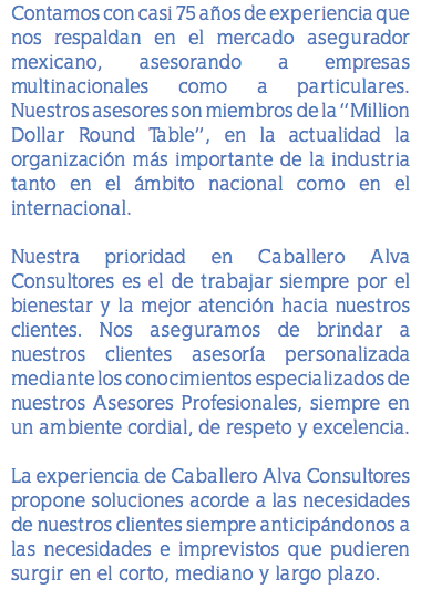 Contamos con casi 75 años de experiencia que nos respaldan en el mercado asegurador mexicano, asesorando a empresas multinacionales como a particulares. Nuestros asesores son miembros de la “Million Dollar Round Table”, en la actualidad la organización más importante de la industria tanto en el ámbito nacional como en el internacional. Nuestra prioridad en Caballero Alva Consultores es el de trabajar siempre por el bienestar y la mejor atención hacia nuestros clientes. Nos aseguramos de brindar a nuestros clientes asesoría personalizada mediante los conocimientos especializados de nuestros Asesores Profesionales, siempre en un ambiente cordial, de respeto y excelencia. La experiencia de Caballero Alva Consultores propone soluciones acorde a las necesidades de nuestros clientes siempre anticipándonos a las necesidades e imprevistos que pudieren surgir en el corto, mediano y largo plazo.