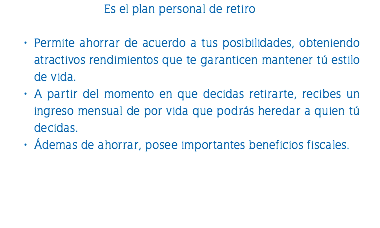 Es el plan personal de retiro Permite ahorrar de acuerdo a tus posibilidades, obteniendo atractivos rendimientos que te garanticen mantener tú estilo de vida. A partir del momento en que decidas retirarte, recibes un ingreso mensual de por vida que podrás heredar a quien tú decidas. Ádemas de ahorrar, posee importantes beneficios fiscales. 