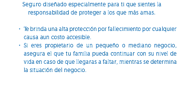 Seguro diseñado especialmente para ti que sientes la responsabilidad de proteger a los que más amas. Te brinda una alta protección por fallecimiento por cualquier causa aun costo accesible. Si eres propietario de un pequeño o mediano negocio, asegura el que tu familia pueda continuar con su nivel de vida en caso de que llegaras a faltar, mientras se determina la situación del negocio. 