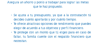 Asegura un ahorro y ponlo a trabajar para lograr las metas que te haz propuesto. Se ajusta a tu presupuesto, ya que a la contratación tú decides cuánto aportarás y por cuánto tiempo. Te ofrece atractivas opciones de rendimiento que puedes elegir de acuerdo a tus objetivos y perfil financiero. Te protege con un monto que tú eliges para en caso de faltar, tu familia cuente con el respaldo financiero que necesitan. 