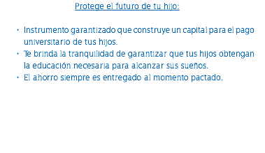 Protege el futuro de tu hijo: Instrumento garantizado que construye un capital para el pago universitario de tus hijos. Te brinda la tranquilidad de garantizar que tus hijos obtengan la educación necesaria para alcanzar sus sueños. El ahorro siempre es entregado al momento pactado. 