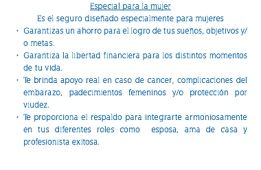 Especial para la mujer Es el seguro diseñado especialmente para mujeres Garantizas un ahorro para el logro de tus sueños, objetivos y/o metas. Garantiza la libertad financiera para los distintos momentos de tu vida. Te brinda apoyo real en caso de cancer, complicaciones del embarazo, padecimientos femeninos y/o protección por viudez. Te proporciona el respaldo para integrarte armoniosamente en tus diferentes roles como esposa, ama de casa y profesionista exitosa. 