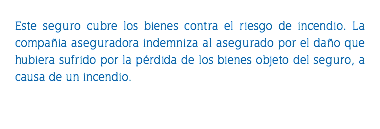 &nbsp;Este seguro cubre los bienes contra el riesgo de incendio. La compañia aseguradora indemniza al asegurado por el daño que hubiera sufrido por la pérdida de los bienes objeto del seguro, a causa de un incendio. 