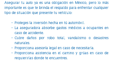 Asegurar tu auto ya es una obligación en México, pero lo más importante es que te brinda el respaldo para enfrentar cualquier tipo de situación que presente tu vehículo: Proteges la inversión hecha en tú automóvil. La aseguradora absorbe gastos médicos a ocupantes en caso de accidente. Cubre daños por robo total, vandalismo o desastres naturales. Proporciona asesoría legal en caso de necesitarla. Proporciona asistencia en el camino y grúas en caso de requierirlas donde te encuentres. 
