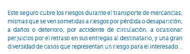 &nbsp;Este seguro cubre los riesgos durante el transporte de mercancías, mismas que se ven sometidas a riesgos por pérdida o desaparición, a daños o deterioro, por accidente de circulación, a ocasionar perjuicios por el retraso en sus entregas al destinatario, y una gran diversidad de casos que representan un riesgo para el interesado. .